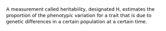 A measurement called heritability, designated H, estimates the proportion of the phenotypic variation for a trait that is due to genetic differences in a certain population at a certain time.