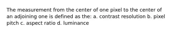 The measurement from the center of one pixel to the center of an adjoining one is defined as the: a. contrast resolution b. pixel pitch c. aspect ratio d. luminance