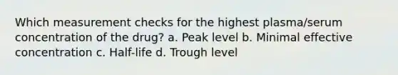 Which measurement checks for the highest plasma/serum concentration of the drug? a. Peak level b. Minimal effective concentration c. Half-life d. Trough level