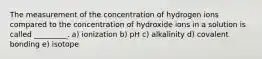 The measurement of the concentration of hydrogen ions compared to the concentration of hydroxide ions in a solution is called _________. a) ionization b) pH c) alkalinity d) covalent bonding e) isotope