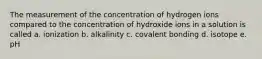 The measurement of the concentration of hydrogen ions compared to the concentration of hydroxide ions in a solution is called a. ionization b. alkalinity c. covalent bonding d. isotope e. pH