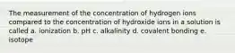 The measurement of the concentration of hydrogen ions compared to the concentration of hydroxide ions in a solution is called a. ionization b. pH c. alkalinity d. covalent bonding e. isotope