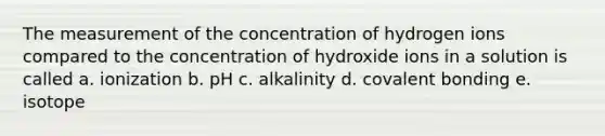 The measurement of the concentration of hydrogen ions compared to the concentration of hydroxide ions in a solution is called a. ionization b. pH c. alkalinity d. covalent bonding e. isotope