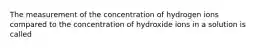 The measurement of the concentration of hydrogen ions compared to the concentration of hydroxide ions in a solution is called