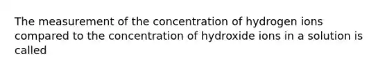 The measurement of the concentration of hydrogen ions compared to the concentration of hydroxide ions in a solution is called