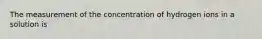 The measurement of the concentration of hydrogen ions in a solution is