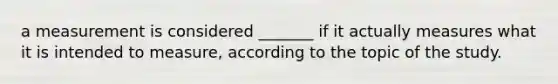 a measurement is considered _______ if it actually measures what it is intended to measure, according to the topic of the study.