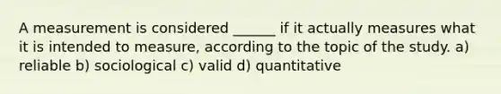 A measurement is considered ______ if it actually measures what it is intended to measure, according to the topic of the study. a) reliable b) sociological c) valid d) quantitative