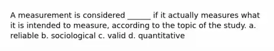 A measurement is considered ______ if it actually measures what it is intended to measure, according to the topic of the study. a. reliable b. sociological c. valid d. quantitative