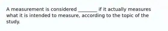 A measurement is considered ________ if it actually measures what it is intended to measure, according to the topic of the study.