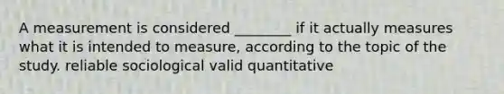 A measurement is considered ________ if it actually measures what it is intended to measure, according to the topic of the study. reliable sociological valid quantitative