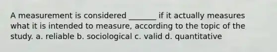 A measurement is considered _______ if it actually measures what it is intended to measure, according to the topic of the study. a. reliable b. sociological c. valid d. quantitative