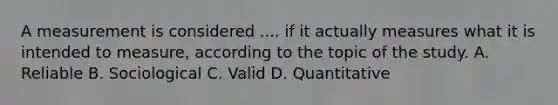 A measurement is considered .... if it actually measures what it is intended to measure, according to the topic of the study. A. Reliable B. Sociological C. Valid D. Quantitative