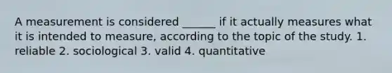 A measurement is considered ______ if it actually measures what it is intended to measure, according to the topic of the study. 1. reliable 2. sociological 3. valid 4. quantitative