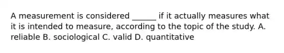 A measurement is considered ______ if it actually measures what it is intended to measure, according to the topic of the study. A. reliable B. sociological C. valid D. quantitative