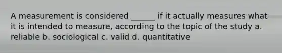 A measurement is considered ______ if it actually measures what it is intended to measure, according to the topic of the study a. reliable b. sociological c. valid d. quantitative