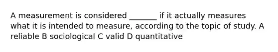 A measurement is considered _______ if it actually measures what it is intended to measure, according to the topic of study. A reliable B sociological C valid D quantitative