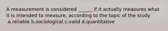 A measurement is considered ______ if it actually measures what it is intended to measure, according to the topic of the study .a.reliable b.sociological c.valid d.quantitative