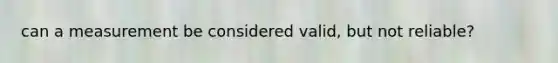 can a measurement be considered valid, but not reliable?