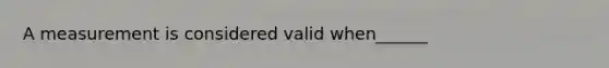 A measurement is considered valid when______