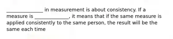 _______________ in measurement is about consistency. If a measure is ______________, it means that if the same measure is applied consistently to the same person, the result will be the same each time