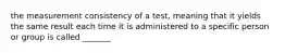 the measurement consistency of a test, meaning that it yields the same result each time it is administered to a specific person or group is called _______