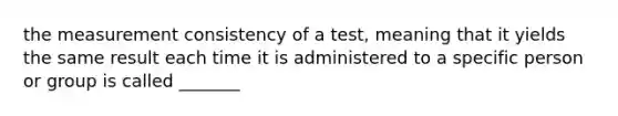 the measurement consistency of a test, meaning that it yields the same result each time it is administered to a specific person or group is called _______