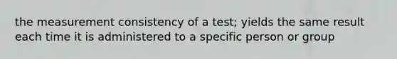 the measurement consistency of a test; yields the same result each time it is administered to a specific person or group