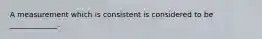 A measurement which is consistent is considered to be _____________.