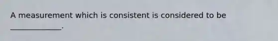 A measurement which is consistent is considered to be _____________.