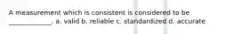 A measurement which is consistent is considered to be _____________. a. valid b. reliable c. standardized d. accurate