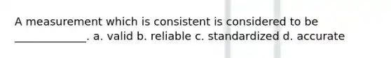 A measurement which is consistent is considered to be _____________. a. valid b. reliable c. standardized d. accurate