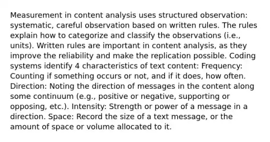 Measurement in content analysis uses structured observation: systematic, careful observation based on written rules. The rules explain how to categorize and classify the observations (i.e., units). Written rules are important in content analysis, as they improve the reliability and make the replication possible. Coding systems identify 4 characteristics of text content: Frequency: Counting if something occurs or not, and if it does, how often. Direction: Noting the direction of messages in the content along some continuum (e.g., positive or negative, supporting or opposing, etc.). Intensity: Strength or power of a message in a direction. Space: Record the size of a text message, or the amount of space or volume allocated to it.