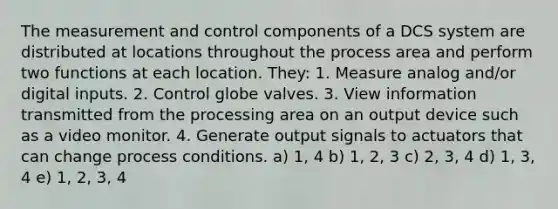 The measurement and control components of a DCS system are distributed at locations throughout the process area and perform two functions at each location. They: 1. Measure analog and/or digital inputs. 2. Control globe valves. 3. View information transmitted from the processing area on an output device such as a video monitor. 4. Generate output signals to actuators that can change process conditions. a) 1, 4 b) 1, 2, 3 c) 2, 3, 4 d) 1, 3, 4 e) 1, 2, 3, 4