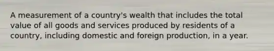 A measurement of a country's wealth that includes the total value of all goods and services produced by residents of a country, including domestic and foreign production, in a year.