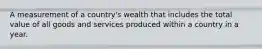 A measurement of a country's wealth that includes the total value of all goods and services produced within a country in a year.