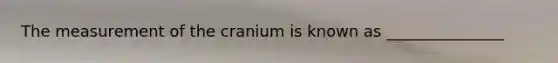 The measurement of the cranium is known as _______________