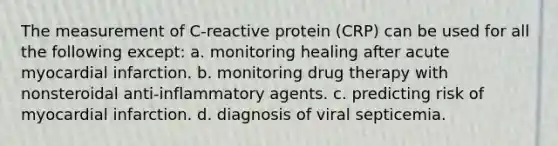 The measurement of C-reactive protein (CRP) can be used for all the following except: a. monitoring healing after acute myocardial infarction. b. monitoring drug therapy with nonsteroidal anti-inflammatory agents. c. predicting risk of myocardial infarction. d. diagnosis of viral septicemia.