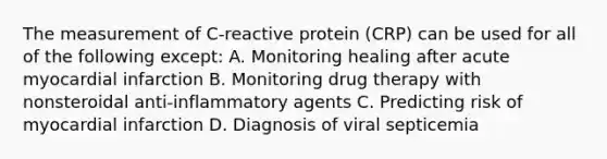 The measurement of C-reactive protein (CRP) can be used for all of the following except: A. Monitoring healing after acute myocardial infarction B. Monitoring drug therapy with nonsteroidal anti-inflammatory agents C. Predicting risk of myocardial infarction D. Diagnosis of viral septicemia