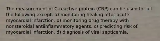 The measurement of C-reactive protein (CRP) can be used for all the following except: a) monitoring healing after acute myocardial infarction. b) monitoring drug therapy with nonsteroidal antiinflammatory agents. c) predicting risk of myocardial infarction. d) diagnosis of viral septicemia.