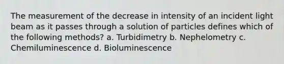 The measurement of the decrease in intensity of an incident light beam as it passes through a solution of particles defines which of the following methods? a. Turbidimetry b. Nephelometry c. Chemiluminescence d. Bioluminescence