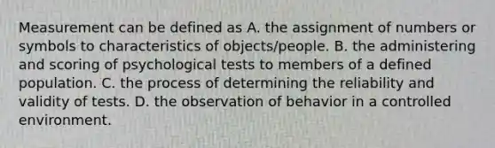 Measurement can be defined as A. the assignment of numbers or symbols to characteristics of objects/people. B. the administering and scoring of psychological tests to members of a defined population. C. the process of determining the reliability and validity of tests. D. the observation of behavior in a controlled environment. ​