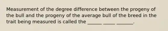 Measurement of the degree difference between the progeny of the bull and the progeny of the average bull of the breed in the trait being measured is called the ______ _____ _______.