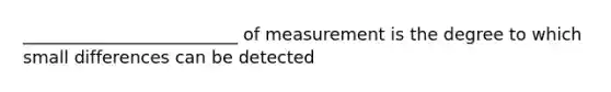 _________________________ of measurement is the degree to which small differences can be detected