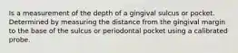 Is a measurement of the depth of a gingival sulcus or pocket. Determined by measuring the distance from the gingival margin to the base of the sulcus or periodontal pocket using a calibrated probe.