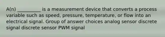 A(n) __________ is a measurement device that converts a process variable such as speed, pressure, temperature, or flow into an electrical signal. Group of answer choices analog sensor discrete signal discrete sensor PWM signal