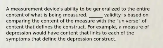 A measurement device's ability to be generalized to the entire content of what is being measured. ______ validity is based on comparing the content of the measure with the "universe" of content that defines the construct. For example, a measure of depression would have content that links to each of the symptoms that define the depression construct.