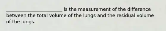 ________________________ is the measurement of the difference between the total volume of the lungs and the residual volume of the lungs.