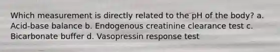 Which measurement is directly related to the pH of the body? a. Acid-base balance b. Endogenous creatinine clearance test c. Bicarbonate buffer d. Vasopressin response test
