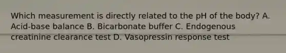 Which measurement is directly related to the pH of the body? A. Acid-base balance B. Bicarbonate buffer C. Endogenous creatinine clearance test D. Vasopressin response test